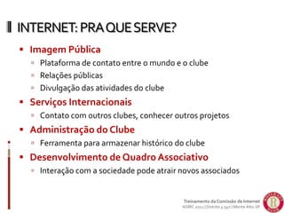  Imagem Pública
 Plataforma de contato entre o mundo e o clube
 Relações públicas
 Divulgação das atividades do clube
 Serviços Internacionais
 Contato com outros clubes, conhecer outros projetos
 Administração do Clube
 Ferramenta para armazenar histórico do clube
 Desenvolvimento de Quadro Associativo
 Interação com a sociedade pode atrair novos associados
INTERNET:PRAQUESERVE?
Treinamento da Comissão de Internet
ADIRC 2012 | Distrito 4.540 | Monte Alto-SP
 
