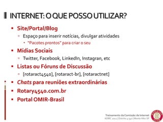  Site/Portal/Blog
 Espaço para inserir notícias, divulgar atividades
 “Pacotes prontos” para criar o seu
 Mídias Sociais
 Twitter, Facebook, LinkedIn, Instagran, etc
 Listas ou Fóruns de Discussão
 [rotaract4540], [rotaract-br], [rotaractnet]
 Chats para reuniões extraordinárias
 Rotary4540.com.br
 Portal OMIR-Brasil
INTERNET:OQUEPOSSOUTILIZAR?
Treinamento da Comissão de Internet
ADIRC 2012 | Distrito 4.540 | Monte Alto-SP
 