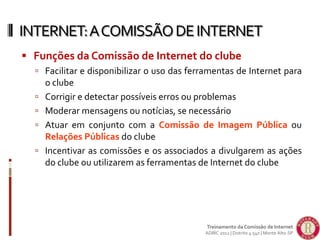  Funções da Comissão de Internet do clube
 Facilitar e disponibilizar o uso das ferramentas de Internet para
o clube
 Corrigir e detectar possíveis erros ou problemas
 Moderar mensagens ou notícias, se necessário
 Atuar em conjunto com a Comissão de Imagem Pública ou
Relações Públicas do clube
 Incentivar as comissões e os associados a divulgarem as ações
do clube ou utilizarem as ferramentas de Internet do clube
INTERNET:ACOMISSÃODEINTERNET
Treinamento da Comissão de Internet
ADIRC 2012 | Distrito 4.540 | Monte Alto-SP
 