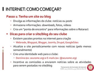 Passo 1:Tenha um site ou blog
 Divulga as informações do clube: notícias ou posts
 Armazena informações: downloads, fotos, vídeos
 Cria um “ponto de encontro” para informações sobre o Rotaract
 Dicas para criar o site/blog do seu clube
 Existem pacotes prontos na internet para criação
 Webnode, Blogspot, Blogger, Joomla, Drupal,GoogleSites
 Atualize o site periodicamente com novas notícias (pelo menos
semanalmente)
 Crie uma identidade web para o clube:
 Domínio (ex: seunome.org) e E-mails (ex: @seunome.org)
 Incentive as comissões a enviarem notícias sobre as atividades
para serem postadas no site/blog
INTERNET:COMOCOMEÇAR?
Treinamento da Comissão de Internet
ADIRC 2012 | Distrito 4.540 | Monte Alto-SP
 