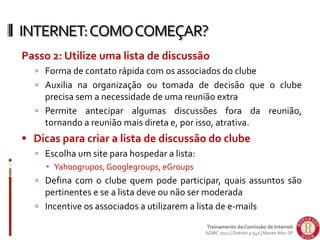Passo 2: Utilize uma lista de discussão
 Forma de contato rápida com os associados do clube
 Auxilia na organização ou tomada de decisão que o clube
precisa sem a necessidade de uma reunião extra
 Permite antecipar algumas discussões fora da reunião,
tornando a reunião mais direta e, por isso, atrativa.
 Dicas para criar a lista de discussão do clube
 Escolha um site para hospedar a lista:
 Yahoogrupos,Googlegroups, eGroups
 Defina com o clube quem pode participar, quais assuntos são
pertinentes e se a lista deve ou não ser moderada
 Incentive os associados a utilizarem a lista de e-mails
INTERNET:COMOCOMEÇAR?
Treinamento da Comissão de Internet
ADIRC 2012 | Distrito 4.540 | Monte Alto-SP
 