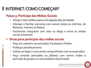 Passo 3: Participe das Mídias Sociais
 Atingir maior público para a divulgação das atividades
 Interagir e facilitar parcerias com outros clubes ou distritos, de
Rotaract, Interact ou Rotary
 Facilmente integrável com sites ou blogs e entre as mídias
sociais existentes
 Dicas para participar das mídias sociais
 Faça um cadastro nas principais: Facebook eTwitter
 Publique periodicamente
 Utilize um login e uma senha compartilhada com os associados
 Faça conexão (amizades ou follows) com outros clubes e
participe de grupos ou comunidades relacionadas
INTERNET:COMOCOMEÇAR?
Treinamento da Comissão de Internet
ADIRC 2012 | Distrito 4.540 | Monte Alto-SP
 