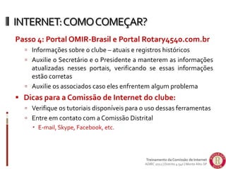 Passo 4: Portal OMIR-Brasil e Portal Rotary4540.com.br
 Informações sobre o clube – atuais e registros históricos
 Auxilie o Secretário e o Presidente a manterem as informações
atualizadas nesses portais, verificando se essas informações
estão corretas
 Auxilie os associados caso eles enfrentem algum problema
 Dicas para a Comissão de Internet do clube:
 Verifique os tutoriais disponíveis para o uso dessas ferramentas
 Entre em contato com a Comissão Distrital
 E-mail, Skype, Facebook, etc.
INTERNET:COMOCOMEÇAR?
Treinamento da Comissão de Internet
ADIRC 2012 | Distrito 4.540 | Monte Alto-SP
 