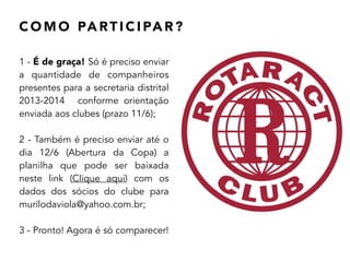 C O M O PA RT I C I PA R ?
1 - É de graça! Só é preciso enviar
a quantidade de companheiros
presentes para a secretaria distrital
2013-2014 conforme orientação
enviada aos clubes (prazo 11/6);
!
2 - Também é preciso enviar até o
dia 12/6 (Abertura da Copa) a
planilha que pode ser baixada
neste link (Clique aqui) com os
dados dos sócios do clube para
murilodaviola@yahoo.com.br;
!
3 - Pronto! Agora é só comparecer!
 