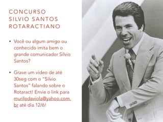 C O N C U R S O
S I LV I O S A N T O S
R O TA R A C T I A N O
• Você ou algum amigo ou
conhecido imita bem o
grande comunicador Silvio
Santos?
• Grave um vídeo de até
30seg com o “Silvio
Santos” falando sobre o
Rotaract! Envie o link para
murilodaviola@yahoo.com.
br até dia 12/6!
 