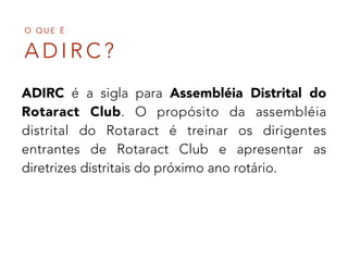 A D I R C ?
O Q U E É
ADIRC é a sigla para Assembléia Distrital do
Rotaract Club. O propósito da assembléia
distrital do Rotaract é treinar os dirigentes
entrantes de Rotaract Club e apresentar as
diretrizes distritais do próximo ano rotário.
 