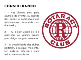 C O N S I D E R A N D O
1 – Nos últimos anos, pelo
acúmulo de eventos ou agenda
dos clubes, a participação nos
treinamentos presenciais tem
diminuído;
!
2 – A o p o r t u n i d a d e d e
aproveitar um grande evento
para abrigar um grande evento;
!
3 – A possibilidade dos clubes
poderem, a qualquer momento,
ter material relevante para
treinar seus associados.
 