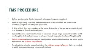 TMS PROCEDURE
 Safety questionnaire (family history of seizures or frequent migraines)
 Wear a tight-fitting swim cap, where the location of the inion and the vertex were
identified using the 10–20 system procedure.
 A 4×4 grid of dots were marked on the upper left region of the vertex, each dot placed
at a distance of 1 cm from its neighbors
 Each dot location was then stimulated in sequence, using a single pulse delivered by a 90
mm MagStim circle coil connected to a Super Rapid2 magnetic stimulator (MagStim, UK)
 Search procedure continued until an ideal position was found to stimulate the motor region
that controls the extensor carpi radialis.
 The stimulation intensity was estimated as the minimum amount of power that was needed
to solicit a consistent upward response of the hand
 