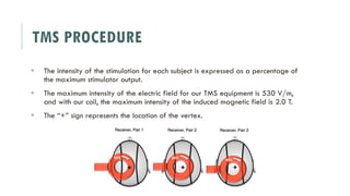 TMS PROCEDURE
 The intensity of the stimulation for each subject is expressed as a percentage of
the maximum stimulator output.
 The maximum intensity of the electric field for our TMS equipment is 530 V/m,
and with our coil, the maximum intensity of the induced magnetic field is 2.0 T.
 The “+” sign represents the location of the vertex.
 
