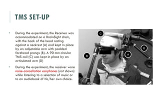 TMS SET-UP
 During the experiment, the Receiver was
accommodated on a BrainSight chair,
with the back of the head resting
against a neckrest (A) and kept in place
by an adjustable arm with padded
forehead prongs (B). A 90 mm circular
TMS coil (C) was kept in place by an
articulated arm (D)
 During the experiment, the receiver wore
noise-cancellation earphones (not shown)
while listening to a selection of music or
to an audiobook of his/her own choice.
 