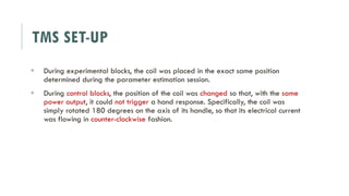 TMS SET-UP
 During experimental blocks, the coil was placed in the exact same position
determined during the parameter estimation session.
 During control blocks, the position of the coil was changed so that, with the same
power output, it could not trigger a hand response. Specifically, the coil was
simply rotated 180 degrees on the axis of its handle, so that its electrical current
was flowing in counter-clockwise fashion.
 