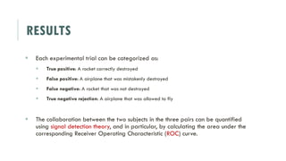 RESULTS
 Each experimental trial can be categorized as:
 True positive: A rocket correctly destroyed
 False positive: A airplane that was mistakenly destroyed
 False negative: A rocket that was not destroyed
 True negative rejection: A airplane that was allowed to fly
 The collaboration between the two subjects in the three pairs can be quantified
using signal detection theory, and in particular, by calculating the area under the
corresponding Receiver Operating Characteristic (ROC) curve.
 