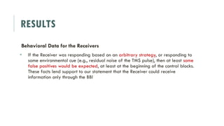 RESULTS
Behavioral Data for the Receivers
 If the Receiver was responding based on an arbitrary strategy, or responding to
some environmental cue (e.g., residual noise of the TMS pulse), then at least some
false positives would be expected, at least at the beginning of the control blocks.
These facts lend support to our statement that the Receiver could receive
information only through the BBI
 