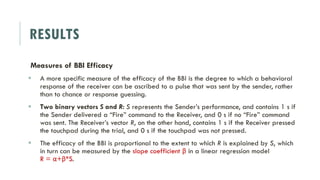 RESULTS
Measures of BBI Efficacy
 A more specific measure of the efficacy of the BBI is the degree to which a behavioral
response of the receiver can be ascribed to a pulse that was sent by the sender, rather
than to chance or response guessing.
 Two binary vectors S and R: S represents the Sender’s performance, and contains 1 s if
the Sender delivered a “Fire” command to the Receiver, and 0 s if no “Fire” command
was sent. The Receiver’s vector R, on the other hand, contains 1 s if the Receiver pressed
the touchpad during the trial, and 0 s if the touchpad was not pressed.
 The efficacy of the BBI is proportional to the extent to which R is explained by S, which
in turn can be measured by the slope coefficient β in a linear regression model
R = α+β*S.
 