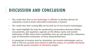 DISCUSSION AND CONCLUSION
 Our results show that current technology is sufficient to develop devices for
rudimentary brain-to-brain information transmission in humans.
 Our results show that working BBIs can be built out of non-invasive technologies.
 Our results highlight the need for accelerating conversations between ethicists,
neuroscientists, and regulatory agencies on the ethical, moral, and societal
implications of BBIs whose future capabilities may go well beyond the rudimentary
type of information transmission we have demonstrated here.
 In comparison to invasive tools for stimulation, non-invasive technologies, such as
TMS or TCS are currently more limited in both the number of available stimulation
sites and the spatial resolution of stimulation targets.
 