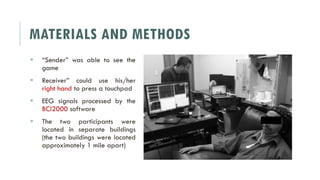 MATERIALS AND METHODS
 “Sender” was able to see the
game
 Receiver” could use his/her
right hand to press a touchpad
 EEG signals processed by the
BCI2000 software
 The two participants were
located in separate buildings
(the two buildings were located
approximately 1 mile apart)
 