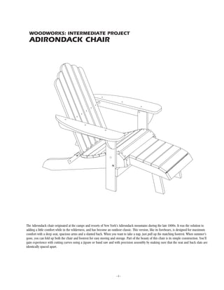 –1–
WOODWORKS: INTERMEDIATE PROJECT
ADIRONDACK CHAIR
The Adirondack chair originated at the camps and resorts of New York’s Adirondack mountains during the late 1800s. It was the solution to
adding a little comfort while in the wilderness, and has become an outdoor classic. This version, like its forebears, is designed for maximum
comfort with a deep seat, spacious arms and a slanted back. When you want to take a nap, just pull up the matching footrest. When summer’s
gone, you can fold up both the chair and footrest for easy moving and storage. Part of the beauty of this chair is its simple construction. You’ll
gain experience with cutting curves using a jigsaw or band saw and with precision assembly by making sure that the seat and back slats are
identically spaced apart.
 