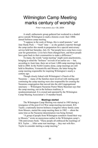 Wilmington Camp Meeting
     marks century of worship
                   F IRST PUBLISHED J ULY 30, 2004


      A small, enthusiastic group gathered last weekend in a shaded
grove outside Wilmington to mark a historic event: their 100th
annual holiness camp meeting.
      “I suppose in the scale of things, this is small peanuts,” said
Jane Hardy Peck — “Aunt” Jane — as she guided a reporter through
the camp earlier this month in preparation for a special anniversary
service held last Saturday, July 24, “but people have come here every
year for generations. Lives have been changed here, and those people
have gone back to their communities to make a difference.”
      To many, the words “camp meeting” might seem anachronistic,
bringing to mind the “holiness” revivals of an earlier era — but,
according to Aunt Jane, there are at least 1,000 camp meetings being
held in 2004. In the North Country alone, camp meetings are still
held in Brushton, Vermontville and Mooers, the latter being the
camp meeting responsible for inspiring Wilmington’s nearly a
century ago.
      Though closely linked with Wilmington’s Church of the
Nazarene — many of the families most involved with starting and
continuing the camp meeting were also responsible for creating the
Nazarene congregation that moved into the old Congregational
sanctuary — Wilmington Nazarene Pastor Marty Bausman says that
the camp meeting, run in the holiness tradition, is
nondenominational. It is owned and operated by the Wilmington
Camp Meeting Association’s 15-member board.

                          Meetings started
     The Wilmington Camp Meeting was started in 1905 during a
resurgence of the post-Civil War camp-meeting movement. B.S.
Taylor, a nationally known holiness evangelist whose family came
from Mooers, started the camp meeting there in 1902 — about the
same time as the Nazarene denomination was being formed.
     “A group of people from Wilmington somehow found their way
to Mooers,” wrote an anonymous author in the Wilmington camp’s
75th anniversary book. “These people all embraced the teachings of
B.S. Taylor. ... After some tent meetings ... they met with Rev.
Taylor to consider starting a camp meeting.”




                                 91
 