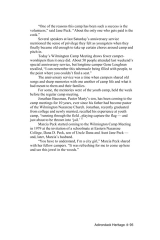 “One of the reasons this camp has been such a success is the
volunteers,” said Jane Peck. “About the only one who gets paid is the
cook.”
      Several speakers at last Saturday’s anniversary service
mentioned the sense of privilege they felt as youngsters when they
finally became old enough to take up certain chores around camp and
pitch in.
      Today’s Wilmington Camp Meeting draws fewer camper-
worshipers than it once did. About 50 people attended last weekend’s
special anniversary service, but longtime camper Gene Loughran
recalled, “I can remember this tabernacle being filled with people, to
the point where you couldn’t find a seat.”
      The anniversary service was a time when campers shared old
songs and sharp memories with one another of camp life and what it
had meant to them and their families.
      For some, the memories were of the youth camp, held the week
before the regular camp meeting.
      Jonathan Bausman, Pastor Marty’s son, has been coming to the
camp meetings for 10 years, ever since his father had become pastor
of the Wilmington Nazarene Church. Jonathan, recently graduated
from college and newly married, recalled his experience at youth
camp, “running through the field , playing capture the flag — and
just about to be thrown into ‘jail.’ ”
      Marcia Peck started coming to the Wilmington Camp Meeting
in 1979 at the invitation of a schoolmate at Eastern Nazarene
College, Dana D. Peck, son of Uncle Dana and Aunt Jane Peck —
and, later, Marcia’s husband.
      “You have to understand, I’m a city girl,” Marcia Peck shared
with her fellow campers. “It was refreshing for me to come up here
and see this jewel in the woods.”




                                           Adirondack Heritage     95
 