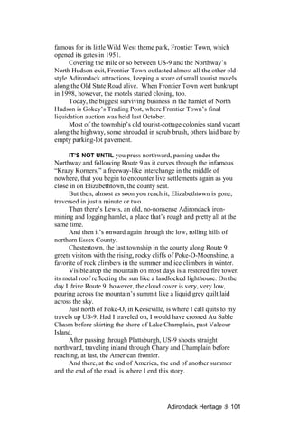 famous for its little Wild West theme park, Frontier Town, which
opened its gates in 1951.
      Covering the mile or so between US-9 and the Northway’s
North Hudson exit, Frontier Town outlasted almost all the other old-
style Adirondack attractions, keeping a score of small tourist motels
along the Old State Road alive. When Frontier Town went bankrupt
in 1998, however, the motels started closing, too.
      Today, the biggest surviving business in the hamlet of North
Hudson is Gokey’s Trading Post, where Frontier Town’s final
liquidation auction was held last October.
      Most of the township’s old tourist-cottage colonies stand vacant
along the highway, some shrouded in scrub brush, others laid bare by
empty parking-lot pavement.

      IT’S NOT UNTIL you press northward, passing under the
Northway and following Route 9 as it curves through the infamous
“Krazy Korners,” a freeway-like interchange in the middle of
nowhere, that you begin to encounter live settlements again as you
close in on Elizabethtown, the county seat.
      But then, almost as soon you reach it, Elizabethtown is gone,
traversed in just a minute or two.
      Then there’s Lewis, an old, no-nonsense Adirondack iron-
mining and logging hamlet, a place that’s rough and pretty all at the
same time.
      And then it’s onward again through the low, rolling hills of
northern Essex County.
      Chestertown, the last township in the county along Route 9,
greets visitors with the rising, rocky cliffs of Poke-O-Moonshine, a
favorite of rock climbers in the summer and ice climbers in winter.
      Visible atop the mountain on most days is a restored fire tower,
its metal roof reflecting the sun like a landlocked lighthouse. On the
day I drive Route 9, however, the cloud cover is very, very low,
pouring across the mountain’s summit like a liquid grey quilt laid
across the sky.
      Just north of Poke-O, in Keeseville, is where I call quits to my
travels up US-9. Had I traveled on, I would have crossed Au Sable
Chasm before skirting the shore of Lake Champlain, past Valcour
Island.
      After passing through Plattsburgh, US-9 shoots straight
northward, traveling inland through Chazy and Champlain before
reaching, at last, the American frontier.
      And there, at the end of America, the end of another summer
and the end of the road, is where I end this story.




                                          Adirondack Heritage      101
 