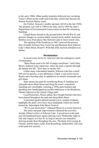 in the early 1900s. Other nearby hostelries followed suit, including
Taylor’s Hotel on the south end of the lake, which later became the
famous Scaroon Manor resort.
      Joe Frieber, Scaroon’s nimble operator, fell ill in the late 1950s.
The property was sold in 1960 to the state, and in 1969 the state’s
Department of Environmental Conservation torched the remaining
buildings.
      Leland House burned to the ground before World War II, and
postwar changes in vacation habits steered newly mobile American
families away from places like Schroon Lake to more remote sites.
      The opening of the Northway in 1967 removed the primary
flow of traffic between New York City and Montreal from Schroon
Lake’s Main Street, Route 9. With that shift, tourism subsided even
further.

                             Revitalization
      In recent years, however, Schroon Lake has undergone a kind
of renaissance.
      “Main Street used to be full of empty storefronts,” said Cathy
Moses, Schroon Lake supervisor, when she took a reporter through
the hamlet last fall. “Now they’re mostly full.”
      Unlike many Adirondack hamlets, Schroon Lake has a small
full-service grocery, a new pharmacy, a bank, a one-screen movie
theater and a bowling alley in addition to its motels, restaurants and
gift shops.
      State money has paid for resurfacing Route 9, building new
sidewalks down Main Street and along the town’s waterfront,
installing new streetlights, restoring a 1930s park fountain and
plumbing new handicapped-accessible bathrooms in the Boathouse
Theater adjacent to the central village park.
      Local businesses, Moses added, have bought benches that have
been placed throughout the park and along Main Street.
      A perennial garden planted around a new, modern sculpture
highlights the park’s two-story stone bandstand, which last month
hosted the Adirondack Folk Music Festival.
      “We’re just about done!” enthused Moses in a recent interview.
      The street and park improvements enhanced the activities
already offered visitors to Schroon Lake. A paved area in the park
near the bandstand hosts square dancing every Wednesday night in
July and August, as it has for as long as anyone can remember,
drawing people from throughout the area. The band, Ed Lowman &
Friends, and the dance caller, Paul Rosenberg, marked their 25th year
at the park this summer.




                                            Adirondack Heritage      103
 