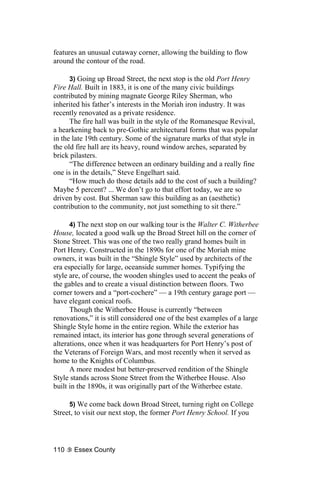 features an unusual cutaway corner, allowing the building to flow
around the contour of the road.

      3) Going up Broad Street, the next stop is the old Port Henry
Fire Hall. Built in 1883, it is one of the many civic buildings
contributed by mining magnate George Riley Sherman, who
inherited his father’s interests in the Moriah iron industry. It was
recently renovated as a private residence.
      The fire hall was built in the style of the Romanesque Revival,
a hearkening back to pre-Gothic architectural forms that was popular
in the late 19th century. Some of the signature marks of that style in
the old fire hall are its heavy, round window arches, separated by
brick pilasters.
      “The difference between an ordinary building and a really fine
one is in the details,” Steve Engelhart said.
      “How much do those details add to the cost of such a building?
Maybe 5 percent? ... We don’t go to that effort today, we are so
driven by cost. But Sherman saw this building as an (aesthetic)
contribution to the community, not just something to sit there.”

      4) The next stop on our walking tour is the Walter C. Witherbee
House, located a good walk up the Broad Street hill on the corner of
Stone Street. This was one of the two really grand homes built in
Port Henry. Constructed in the 1890s for one of the Moriah mine
owners, it was built in the “Shingle Style” used by architects of the
era especially for large, oceanside summer homes. Typifying the
style are, of course, the wooden shingles used to accent the peaks of
the gables and to create a visual distinction between floors. Two
corner towers and a “port-cochere” — a 19th century garage port —
have elegant conical roofs.
      Though the Witherbee House is currently “between
renovations,” it is still considered one of the best examples of a large
Shingle Style home in the entire region. While the exterior has
remained intact, its interior has gone through several generations of
alterations, once when it was headquarters for Port Henry’s post of
the Veterans of Foreign Wars, and most recently when it served as
home to the Knights of Columbus.
      A more modest but better-preserved rendition of the Shingle
Style stands across Stone Street from the Witherbee House. Also
built in the 1890s, it was originally part of the Witherbee estate.

     5) We come back down Broad Street, turning right on College
Street, to visit our next stop, the former Port Henry School. If you




110    Essex County
 
