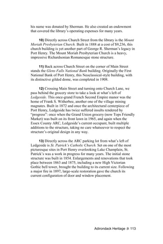 his name was donated by Sherman. He also created an endowment
that covered the library’s operating expenses for many years.

     10) Directly across Church Street from the library is the Mount
Moriah Presbyterian Church. Built in 1888 at a cost of $9,236, this
church building is yet another part of George R. Sherman’s legacy in
Port Henry. The Mount Moriah Presbyterian Church is a heavy,
impressive Richardsonian Romanesque stone structure.

       11) Back across Church Street on the corner of Main Street
stands the Glens Falls National Bank building. Originally the First
National Bank of Port Henry, this Neoclassical-style building, with
its distinctive gilded dome, was completed in 1908.

      12) Crossing Main Street and turning onto Church Lane, we
pass behind the grocery store to take a look at what’s left of
Ledgeside. This once-grand French Second Empire manor was the
home of Frank S. Witherbee, another one of the village mining
magnates. Built in 1872 and once the architectural centerpiece of
Port Henry, Ledgeside has twice suffered insults rendered by
“progress”: once when the Grand Union grocery (now Tops Friendly
Market) was built on its front lawn in 1965, and again when the
Essex County ARC, Ledgeside’s current occupant, built multiple
additions to the structure, taking no care whatsoever to respect the
structure’s original design in any way.

      13) Directly across the ARC parking lot from what’s left of
Ledgeside is St. Patrick’s Catholic Church. Set on one of the most
picturesque sites in Port Henry overlooking Lake Champlain, St.
Patrick’s was a work in progress for many years. The initial stone
structure was built in 1854. Enlargements and renovations that took
place between 1863 and 1875, including a new High Victorian
Gothic bell tower, brought the building to its current size. Following
a major fire in 1897, large-scale restoration gave the church its
current configuration of door and window placement.




                                           Adirondack Heritage     113
 