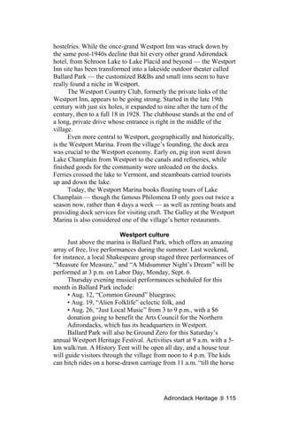 hostelries. While the once-grand Westport Inn was struck down by
the same post-1940s decline that hit every other grand Adirondack
hotel, from Schroon Lake to Lake Placid and beyond — the Westport
Inn site has been transformed into a lakeside outdoor theater called
Ballard Park — the customized B&Bs and small inns seem to have
really found a niche in Westport.
      The Westport Country Club, formerly the private links of the
Westport Inn, appears to be going strong. Started in the late 19th
century with just six holes, it expanded to nine after the turn of the
century, then to a full 18 in 1928. The clubhouse stands at the end of
a long, private drive whose entrance is right in the middle of the
village.
      Even more central to Westport, geographically and historically,
is the Westport Marina. From the village’s founding, the dock area
was crucial to the Westport economy. Early on, pig iron went down
Lake Champlain from Westport to the canals and refineries, while
finished goods for the community were unloaded on the docks.
Ferries crossed the lake to Vermont, and steamboats carried tourists
up and down the lake.
      Today, the Westport Marina books floating tours of Lake
Champlain — though the famous Philomena D only goes out twice a
season now, rather than 4 days a week — as well as renting boats and
providing dock services for visiting craft. The Galley at the Westport
Marina is also considered one of the village’s better restaurants.

                           Westport culture
      Just above the marina is Ballard Park, which offers an amazing
array of free, live performances during the summer. Last weekend,
for instance, a local Shakespeare group staged three performances of
“Measure for Measure,” and “A Midsummer Night’s Dream” will be
performed at 3 p.m. on Labor Day, Monday, Sept. 6.
      Thursday evening musical performances scheduled for this
month in Ballard Park include:
      • Aug. 12, “Common Ground” bluegrass;
      • Aug. 19, “Alien Folklife” eclectic folk, and
      • Aug. 26, “Just Local Music” from 3 to 9 p.m., with a $6
      donation going to benefit the Arts Council for the Northern
      Adirondacks, which has its headquarters in Westport.
      Ballard Park will also be Ground Zero for this Saturday’s
annual Westport Heritage Festival. Activities start at 9 a.m. with a 5-
km walk/run. A History Tent will be open all day, and a house tour
will guide visitors through the village from noon to 4 p.m. The kids
can hitch rides on a horse-drawn carriage from 11 a.m. “till the horse




                                           Adirondack Heritage     115
 