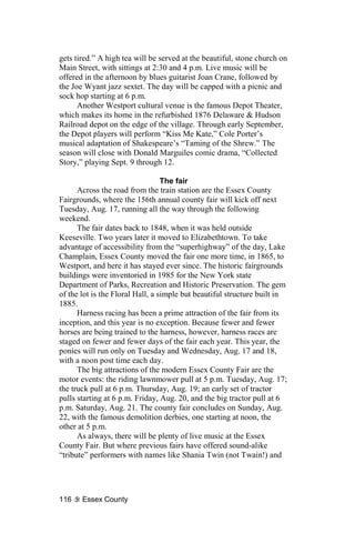 gets tired.” A high tea will be served at the beautiful, stone church on
Main Street, with sittings at 2:30 and 4 p.m. Live music will be
offered in the afternoon by blues guitarist Joan Crane, followed by
the Joe Wyant jazz sextet. The day will be capped with a picnic and
sock hop starting at 6 p.m.
      Another Westport cultural venue is the famous Depot Theater,
which makes its home in the refurbished 1876 Delaware & Hudson
Railroad depot on the edge of the village. Through early September,
the Depot players will perform “Kiss Me Kate,” Cole Porter’s
musical adaptation of Shakespeare’s “Taming of the Shrew.” The
season will close with Donald Marguiles comic drama, “Collected
Story,” playing Sept. 9 through 12.

                                  The fair
      Across the road from the train station are the Essex County
Fairgrounds, where the 156th annual county fair will kick off next
Tuesday, Aug. 17, running all the way through the following
weekend.
      The fair dates back to 1848, when it was held outside
Keeseville. Two years later it moved to Elizabethtown. To take
advantage of accessibility from the “superhighway” of the day, Lake
Champlain, Essex County moved the fair one more time, in 1865, to
Westport, and here it has stayed ever since. The historic fairgrounds
buildings were inventoried in 1985 for the New York state
Department of Parks, Recreation and Historic Preservation. The gem
of the lot is the Floral Hall, a simple but beautiful structure built in
1885.
      Harness racing has been a prime attraction of the fair from its
inception, and this year is no exception. Because fewer and fewer
horses are being trained to the harness, however, harness races are
staged on fewer and fewer days of the fair each year. This year, the
ponies will run only on Tuesday and Wednesday, Aug. 17 and 18,
with a noon post time each day.
      The big attractions of the modern Essex County Fair are the
motor events: the riding lawnmower pull at 5 p.m. Tuesday, Aug. 17;
the truck pull at 6 p.m. Thursday, Aug. 19; an early set of tractor
pulls starting at 6 p.m. Friday, Aug. 20, and the big tractor pull at 6
p.m. Saturday, Aug. 21. The county fair concludes on Sunday, Aug.
22, with the famous demolition derbies, one starting at noon, the
other at 5 p.m.
      As always, there will be plenty of live music at the Essex
County Fair. But where previous fairs have offered sound-alike
“tribute” performers with names like Shania Twin (not Twain!) and




116    Essex County
 
