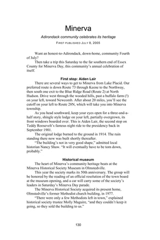 Minerva
         Adirondack community celebrates its heritage
                    F IRST PUBLISHED J ULY 8, 2005


       Want an honest-to-Adirondack, down-home, community Fourth
of July?
       Then take a trip this Saturday to the far southern end of Essex
County for Minerva Day, this community’s annual celebration of
itself.

                         First stop: Aiden Lair
      There are several ways to get to Minerva from Lake Placid. Our
preferred route is down Route 73 through Keene to the Northway,
then south one exit to the Blue Ridge Road (Route 2) at North
Hudson. Drive west through the wooded hills, past a buffalo farm (!)
on your left, toward Newcomb. After about 20 miles, you’ll see the
cutoff on your left to Route 28N, which will take you into Minerva
township.
      As you head southward, keep your eyes open for a three-and-a-
half story, shingle style lodge on your left, partially overgrown, its
front windows boarded over. This is Aiden Lair, the second stop on
Teddy Roosevelt’s famous night ride to the presidency back in
September 1901.
      The original lodge burned to the ground in 1914. The ruin
standing there now was built shortly thereafter.
      “The building’s not in very good shape,” admitted local
historian Nancy Shaw. “It will eventually have to be torn down,
probably.”

                          Historical museum
      The heart of Minerva’s community heritage beats at the
Minerva Historical Society Museum in Olmstedville.
      This year the society marks its 50th anniversary. The group will
be honored by the reading of an official resolution of the town board
at the museum opening, and a car will carry some of the society’s
leaders in Saturday’s Minerva Day parade.
      The Minerva Historical Society acquired its present home,
Olmstedville’s former Methodist church building, in 1977.
      “There were only a few Methodists left in town,” explained
historical society trustee Molly Maguire, “and they couldn’t keep it
going, so they sold the building to us.”




                                 130
 