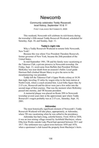 Newcomb
            Community celebrates Teddy Roosevelt,
               local history, September 10 & 11
                F IRST PUBLISHED S EPTEMBER 9, 2005


      This weekend, Newcomb will celebrate its rich history during
the township’s fifth annual Teddy Roosevelt Weekend, scheduled for
Saturday, Sept. 10, and Sunday, Sept. 11.

                          Teddy’s night ride
      Why a Teddy Roosevelt Weekend in remote little Newcomb,
New York?
      Because this was where Vice President Theodore Roosevelt,
former governor of New York, became the 26th president of the
United States.
      In mid-September 1901, TR and his family were vacationing at
the Tahawus Club, a private preserve in Newcomb township. On
Friday, Sept. 13, word came from Buffalo that President William
McKinley was near death from an assassin’s bullet. Local guide
Harrison Hall climbed Mount Marcy to give the news to the
mountaineering vice president.
      Teddy left the Tahawus Club’s Upper Works colony at 10:30
that night, traveling 35 miles by wagon relay to the train station at
North Creek, where a coach awaited him. Local folks figure that, by
2:15 a.m., Roosevelt and his driver were just a few miles into the
second stage of their journey. That was the moment when McKinley
passed into eternity, and TR became president.
      A memorial plaque was placed on Route 28N in Newcomb
township several years later at the approximate spot where Teddy
Roosevelt’s wagon probably was at 2:15 a.m., Saturday, Sept. 14,
2001.

                             Adirondac
     The most historically significant element of Newcomb’s Teddy
Roosevelt Weekend will take place, appropriately, at Adirondac,
where TR was vacationing when he was called to the presidency.
     Adirondac has had a long, colorful history. From 1826 to 1858,
it was an iron mining village owned by Archibald MacIntyre, whose
Elba Iron Works outside Lake Placid had operated between 1811 and
1817. The settlement was a ghost town between 1858 and 1876,
when a sportsman’s club leased the property from MacIntyre’s heirs.




                                 135
 
