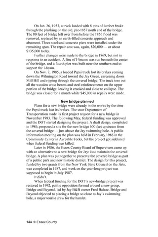 On Jan. 26, 1953, a truck loaded with 8 tons of lumber broke
through the planking on the old, pre-1857 north end of the bridge.
The 80 feet of bridge left over from before the 1856 flood was
removed, replaced by an earth-filled concrete approach and
abutment. Three steel-and-concrete piers were installed under the
remaining span. The repair cost was, again, $20,000 — or about
$135,000 today.
      Further changes were made to the bridge in 1969, but not in
response to an accident. A line of I-beams was run beneath the center
of the bridge, and a fourth pier was built near the southern end to
support the I-beam.
      On Nov. 7, 1985, a loaded Pepsi truck lost its brakes coming
down the Wilmington Road toward the Jay Green, careening down
Mill Hill and ripping through the covered bridge. The truck tore out
all the wooden cross beams and steel reinforcements on the upper
portion of the bridge, leaving it crooked and close to collapse. The
bridge was closed for a month while $45,000 in repairs were made.

                          New bridge planned
      Plans for a new bridge were already in the works by the time
the Pepsi truck lost its brakes. The state Department of
Transportation made its first project request for a new bridge in
November 1983. The following May, federal funding was approved
and the DOT started designing the project. A draft design, completed
in 1986, proposed a site for the new bridge 600 feet upstream from
the covered bridge — just above the Jay swimming hole. A public
information meeting on the plan was held in February 1986 in the
Community Center in Au Sable Forks, but the project got sidelined
when federal funding was killed.
      Later in 1986, the Essex County Board of Supervisors came up
with an alternative to a new bridge for Jay: Just maintain the covered
bridge. A plan was put together to preserve the covered bridge as part
of a public park and new historic district. The design for this project,
funded by two grants from the New York State Council on the Arts,
was completed in 1987, and work on the year-long project was
supposed to begin in July 1987.
      It didn’t.
      When federal funding for the DOT’s new-bridge project was
restored in 1992, public opposition formed around a new group,
Bridge and Beyond, led by Jay B&B owner Fred Balzac. Bridge and
Beyond objected to placing a bridge so close to Jay’s swimming
hole, a major tourist draw for the hamlet.




144    Essex County
 