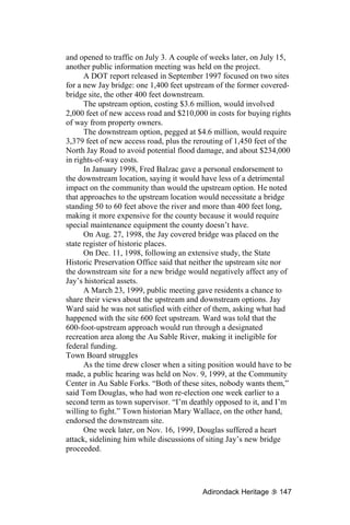 and opened to traffic on July 3. A couple of weeks later, on July 15,
another public information meeting was held on the project.
      A DOT report released in September 1997 focused on two sites
for a new Jay bridge: one 1,400 feet upstream of the former covered-
bridge site, the other 400 feet downstream.
      The upstream option, costing $3.6 million, would involved
2,000 feet of new access road and $210,000 in costs for buying rights
of way from property owners.
      The downstream option, pegged at $4.6 million, would require
3,379 feet of new access road, plus the rerouting of 1,450 feet of the
North Jay Road to avoid potential flood damage, and about $234,000
in rights-of-way costs.
      In January 1998, Fred Balzac gave a personal endorsement to
the downstream location, saying it would have less of a detrimental
impact on the community than would the upstream option. He noted
that approaches to the upstream location would necessitate a bridge
standing 50 to 60 feet above the river and more than 400 feet long,
making it more expensive for the county because it would require
special maintenance equipment the county doesn’t have.
      On Aug. 27, 1998, the Jay covered bridge was placed on the
state register of historic places.
      On Dec. 11, 1998, following an extensive study, the State
Historic Preservation Office said that neither the upstream site nor
the downstream site for a new bridge would negatively affect any of
Jay’s historical assets.
      A March 23, 1999, public meeting gave residents a chance to
share their views about the upstream and downstream options. Jay
Ward said he was not satisfied with either of them, asking what had
happened with the site 600 feet upstream. Ward was told that the
600-foot-upstream approach would run through a designated
recreation area along the Au Sable River, making it ineligible for
federal funding.
Town Board struggles
      As the time drew closer when a siting position would have to be
made, a public hearing was held on Nov. 9, 1999, at the Community
Center in Au Sable Forks. “Both of these sites, nobody wants them,”
said Tom Douglas, who had won re-election one week earlier to a
second term as town supervisor. “I’m deathly opposed to it, and I’m
willing to fight.” Town historian Mary Wallace, on the other hand,
endorsed the downstream site.
      One week later, on Nov. 16, 1999, Douglas suffered a heart
attack, sidelining him while discussions of siting Jay’s new bridge
proceeded.




                                          Adirondack Heritage     147
 