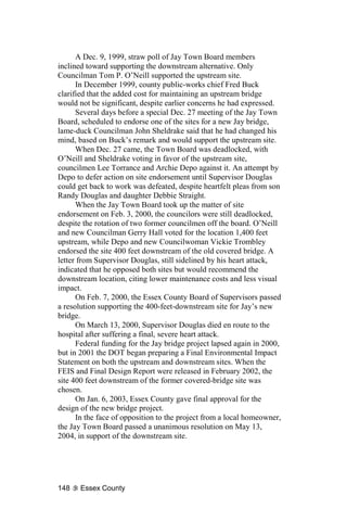 A Dec. 9, 1999, straw poll of Jay Town Board members
inclined toward supporting the downstream alternative. Only
Councilman Tom P. O’Neill supported the upstream site.
      In December 1999, county public-works chief Fred Buck
clarified that the added cost for maintaining an upstream bridge
would not be significant, despite earlier concerns he had expressed.
      Several days before a special Dec. 27 meeting of the Jay Town
Board, scheduled to endorse one of the sites for a new Jay bridge,
lame-duck Councilman John Sheldrake said that he had changed his
mind, based on Buck’s remark and would support the upstream site.
      When Dec. 27 came, the Town Board was deadlocked, with
O’Neill and Sheldrake voting in favor of the upstream site,
councilmen Lee Torrance and Archie Depo against it. An attempt by
Depo to defer action on site endorsement until Supervisor Douglas
could get back to work was defeated, despite heartfelt pleas from son
Randy Douglas and daughter Debbie Straight.
      When the Jay Town Board took up the matter of site
endorsement on Feb. 3, 2000, the councilors were still deadlocked,
despite the rotation of two former councilmen off the board. O’Neill
and new Councilman Gerry Hall voted for the location 1,400 feet
upstream, while Depo and new Councilwoman Vickie Trombley
endorsed the site 400 feet downstream of the old covered bridge. A
letter from Supervisor Douglas, still sidelined by his heart attack,
indicated that he opposed both sites but would recommend the
downstream location, citing lower maintenance costs and less visual
impact.
      On Feb. 7, 2000, the Essex County Board of Supervisors passed
a resolution supporting the 400-feet-downstream site for Jay’s new
bridge.
      On March 13, 2000, Supervisor Douglas died en route to the
hospital after suffering a final, severe heart attack.
      Federal funding for the Jay bridge project lapsed again in 2000,
but in 2001 the DOT began preparing a Final Environmental Impact
Statement on both the upstream and downstream sites. When the
FEIS and Final Design Report were released in February 2002, the
site 400 feet downstream of the former covered-bridge site was
chosen.
      On Jan. 6, 2003, Essex County gave final approval for the
design of the new bridge project.
      In the face of opposition to the project from a local homeowner,
the Jay Town Board passed a unanimous resolution on May 13,
2004, in support of the downstream site.




148    Essex County
 