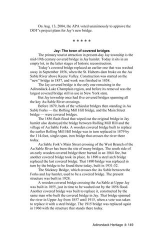 On Aug. 13, 2004, the APA voted unanimously to approve the
DOT’s project plans for Jay’s new bridge.


                             *****
                 Jay: The town of covered bridges
      The primary tourist attraction in present-day Jay township is the
mid-19th century covered bridge in Jay hamlet. Today it sits in an
empty lot, in the latter stages of historic reconstruction.
      Today’s covered bridge replaced an earlier one that was washed
away in September 1856, when the St. Huberts dam broke on the Au
Sable River above Keene Valley. Construction was started on the
“new” bridge in 1857, and work was finished in 1858.
      The Jay covered bridge is the only one remaining in the
Adirondack-Lake Champlain region, and before its removal was the
largest covered bridge still in use in New York state.
      But Jay township once had five covered bridges spanning all
the key Au Sable River crossings.
      Before 1879, both of the vehicular bridges then standing in Au
Sable Forks — the Rolling Mill Hill bridge, and the Main Street
bridge — were covered bridges.
      The 1856 flash flood that wiped out the original bridge in Jay
hamlet also destroyed the bridge between Rolling Mill Hill and the
village of Au Sable Forks. A wooden covered bridge built to replace
the earlier Rolling Mill Hill bridge was in turn replaced in 1879 by
the 114-foot, single-span, iron bridge that crosses the river there
today.
      Au Sable Fork’s Main Street crossing of the West Branch of the
Au Sable River has been the site of many bridges. The south side of
an early wooden covered bridge there burned in an 1864 fire, but
another covered bridge took its place. In 1890 a steel arch bridge
replaced the last covered bridge. That 1890 bridge was replaced in
turn by the bridge to be found there today, built in 1931-32.
      The Stickney Bridge, which crosses the Au Sable between the
Forks and Jay hamlet, used to be a covered bridge. The present
structure was built in 1928.
      A wooden covered bridge crossing the Au Sable at Upper Jay
was built in 1855, just in time to be washed out by the 1856 flood.
Another covered bridge was built to replace it, constructed by the
same man who built the covered bridge in Jay. That bridge spanned
the river in Upper Jay from 1857 until 1915, when a vote was taken
to replace it with a steel bridge. The 1915 bridge was replaced again
in 1960 with the structure that stands there today.



                                           Adirondack Heritage     149
 