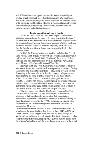 and William Morris and given currency in America by designer
Gustav Stickley through his influential magazine, The Craftsman.
Wellscroft’s interior displays all the hallmarks of the Arts and Crafts
style, including the liberal use of wood in floors and decorative trim,
beamed ceilings, wainscoting, fireside nooks, window seats and
built-in cabinets and other furnishings.

                  Estate goes through many hands
       Wallis and Jean Smith and their two daughters continued to
visit their summer home for nearly 40 years, despite the decline of
the Marshall-Wells Hardware chain during the Great Depression and
the resulting loss of income from Jean’s trust and Wallis’s work as a
corporate director. It was not until the beginning of World War II
that the Smiths were finally forced to relinquish the deed to their
vacation retreat.
       In 1943 the 750-acre estate was sold to Lamb Lumber Co., of
Lake Placid. Lamb logged Wellscroft for 13 years, taking between 4
million and 5 million board feet of lumber off the property before
selling it to a pair of businessmen from the Paramus, New Jersey
area: Alexander Kueller and Raymond Van Olst.
       Between 1956 and 1963, Kueller and Van Olst ran Wellscroft
as a mountain resort, complete with an on-premise restaurant, fishing
lake, horse-and-hiking trail complex — and, some say, as a brothel.
According to the tales told in the hamlet below, a code phrase was
passed among the local clientele whenever a new batch of girls
arrived at the main house: “The band is playing at Wellscroft
tonight.” Though often denied, such stories are too widely circulated
in Upper Jay to be easily dismissed. Those tales say that it was the
ever-more-public knowledge of the private goings-on at Wellscroft
that forced Kueller and Van Olst to sell the place in 1963.
       The new owner was Charles Fletcher, of Franklin, N.J. The
retired Navy aviator and inventor of the Hovercraft was (and
continues to be) president of a corporation that manufactures
aeronautical equipment. Fletcher did little with Wellscroft during his
three decades of ownership. In 1979 he split the property, dividing
the timberland on the rear acreage from the manor house and its
surrounding 15 acres.
In 1989 the timberland was sold to local lumberman Bill Ward Sr.,
who logged the same land that had been cut from 1943 to 1956 by
Lamb Lumber. Ward logged more than just the back acreage at
Wellscroft, according to several reports. The front 15 acres were also
logged during that period, the property’s current owners claim. Both
the children’s playhouse and the powerhouse were severely damaged




152    Essex County
 