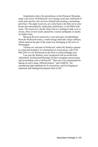 Immediately above the powerhouse on the Ebenezer Mountain
slope is the lower of Wellscroft’s two storage reservoirs, both built of
stone and concrete, this one now drained and awaiting a swimming-
pool liner. The upper reservoir, set a mile back in the hills on its own
brook and surrounded by small pines and birches, is still filled with
water. The reservoir is mostly intact, but it is starting to leak, ever so
slowly, from several cracks opened by a recent earthquake in nearby
Au Sable Forks.
      Between the twin reservoirs is one more pair of outbuildings
from the Wellscroft estate, a small storage shed and a large icehouse,
which stand on the part of the estate now belonging to the town of
Wilmington.
      Visitors are welcome at Wellscroft, which the Stanleys operate
as a bed and breakfast. For information or reservations, call (518)
946-2547 or visit Wellscroft on the Web at wellscroftlodge.com
      Last year the Stanleys were recognized with an award from
Adirondack Architectural Heritage for their exemplary preservation
and stewardship work at Wellscroft. “They are to be commended for
taking on such a large, difficult project,” said AARCH, “for
maintaining high standards for its restoration, and for bringing an
important and endangered property back to life.”




                                            Adirondack Heritage       157
 