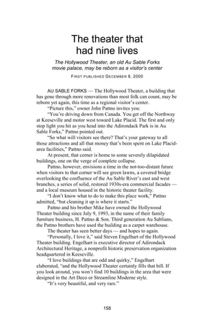The theater that
                  had nine lives
        The Hollywood Theater, an old Au Sable Forks
       movie palace, may be reborn as a visitor’s center
                 F IRST PUBLISHED D ECEMBER 8, 2000


      AU SABLE FORKS — The Hollywood Theater, a building that
has gone through more renovations than most folk can count, may be
reborn yet again, this time as a regional visitor’s center.
      “Picture this,” owner John Pattno invites you:
      “You’re driving down from Canada. You get off the Northway
at Keeseville and motor west toward Lake Placid. The first and only
stop light you hit as you head into the Adirondack Park is in Au
Sable Forks,” Pattno pointed out.
      “So what will visitors see there? That’s your gateway to all
those attractions and all that money that’s been spent on Lake Placid-
area facilities,” Pattno said.
      At present, that corner is home to some severely dilapidated
buildings, one on the verge of complete collapse.
      Pattno, however, envisions a time in the not-too-distant future
when visitors to that corner will see green lawns, a covered bridge
overlooking the confluence of the Au Sable River’s east and west
branches, a series of solid, restored 1930s-era commercial facades —
and a local museum housed in the historic theater facility.
      “I don’t know what to do to make this place work,” Pattno
admitted, “but cleaning it up is where it starts.”
      Pattno and his brother Mike have owned the Hollywood
Theater building since July 9, 1993, in the name of their family
furniture business, H. Pattno & Son. Third generation Au Sablians,
the Pattno brothers have used the building as a carpet warehouse.
      The theater has seen better days — and hopes to again.
      “Personally, I love it,” said Steven Engelhart of the Hollywood
Theater building. Engelhart is executive director of Adirondack
Architectural Heritage, a nonprofit historic preservation organization
headquartered in Keeseville.
      “I love buildings that are odd and quirky,” Engelhart
elaborated, “and the Hollywood Theater certainly fills that bill. If
you look around, you won’t find 10 buildings in the area that were
designed in the Art Deco or Streamline Moderne style.
      “It’s very beautiful, and very rare.”



                                 158
 