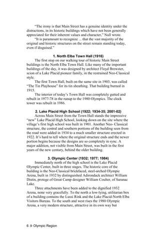 “The irony is that Main Street has a genuine identity under the
distractions, in its historic buildings which have not been generally
appreciated for their inherent values and character,” Null wrote.
      “It is paramount to recognize ... that the vast majority of the
original and historic structures on the street remain standing today,
even if disguised.”

                    1. North Elba Town Hall (1916)
       The first stop on our walking tour of historic Main Street
buildings is the North Elba Town Hall. Like many of the important
buildings of the day, it was designed by architect Floyd Brewster,
scion of a Lake Placid pioneer family, in the restrained Neo-Classical
style.
       The first Town Hall, built on the same site in 1903, was called
“The Tin Playhouse” for its tin sheathing. That building burned in
1915.
       The interior of today’s Town Hall was completely gutted and
rebuilt in 1977-78 in the runup to the 1980 Olympics. The clock
tower was rebuilt in 1986.

      2. Lake Placid High School (1922; 1934-35; 2001-02)
      Across Main Street from the Town Hall stands the impressive
“new” Lake Placid High School, looking down on the site where the
village’s first high school was built in 1901. Another Neo- Classical
structure, the central and southern portions of the building seen from
the road were added in 1934 to a much smaller structure erected in
1922. It’s hard to tell where the original structure ends and the newer
portion begins because the designs are so completely in sync. A
major addition, not visible from Main Street, was built in the first
years of the new century, behind the older building.

               3. Olympic Center (1932; 1977; 1984)
      Immediately north of the high school is the Lake Placid
Olympic Center, built in three stages. The historic core of the
building is the Neo-Classical brickfaced, steel-arched Olympic
Arena, built in 1932 by distinguished Adirondack architect William
Distin, protege of Great Camp designer William Coulter, of Saranac
Lake.
      Three attachments have been added to the dignified 1932
Arena, none very gracefully. To the north a low-lying, utilitarian box
of a building contains the Lussi Rink and the Lake Placid-North Elba
Visitors Bureau. To the south and west rises the 1980 Olympic
Arena, a very modern structure, attractive in its own way but




6   Olympic Region
 