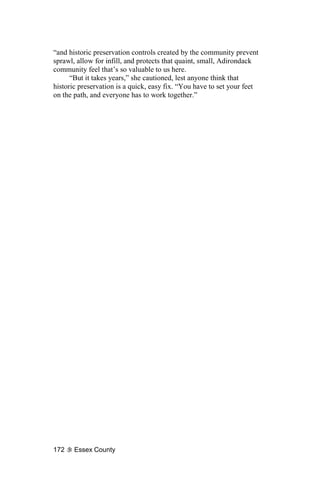 “and historic preservation controls created by the community prevent
sprawl, allow for infill, and protects that quaint, small, Adirondack
community feel that’s so valuable to us here.
      “But it takes years,” she cautioned, lest anyone think that
historic preservation is a quick, easy fix. “You have to set your feet
on the path, and everyone has to work together.”




172    Essex County
 