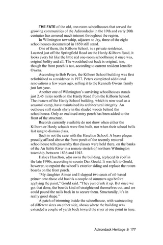 THE FATE of the old, one-room schoolhouses that served the
growing communities of the Adirondacks in the 19th and early 20th
centuries has aroused much interest throughout the region.
      In Wilmington township, adjacent to Jay, three of the eight
schoolhouses documented in 1850 still stand.
      One of them, the Kilborn School, is a private residence.
Located just off the Springfield Road on the Hardy-Kilborn Road, it
looks every bit like the little red one-room schoolhouse it once was,
original belfry and all. The woodshed out back is original, too,
though the front porch is not, according to current resident Jennifer
Owens.
      According to Bob Peters, the Kilborn School building was first
refurbished as a residence in 1977. Peters completed additional
renovations a few years ago, selling it to the Kenneth Owens family
just last year.
      Another one of Wilmington’s surviving schoolhouses stands
just 2.45 miles north on the Hardy Road from the Kilborn School.
The owners of the Hardy School building, which is now used as a
seasonal camp, have maintained its architectural integrity. An
outhouse still stands shyly in the shaded woods behind the
schoolhouse. Only an enclosed entry porch has been added to the
front of the structure.
      Records currently available do not show when either the
Kilborn or Hardy schools were first built, nor when their school bells
last rang to dismiss class.
      Such is not the case with the Haselton School. A brass plaque
proudly affixed above the front porch of the recently restored
schoolhouse tells passersby that classes were held there, on the banks
of the Au Sable River in a remote stretch of northern Wilmington
township, between 1836 and 1943.
      Halsey Haselton, who owns the building, replaced its roof in
the late 1990s, according to cousin Dan Gould. It was left to Gould,
however, to repaint the school’s exterior siding and replace the rotten
boards on the front porch.
      “My daughter Aimee and I slapped two coats of oil-based
primer onto those old boards a couple of summers ago before
applying the paint,” Gould said. “They just drank it up. But once we
got that done, the boards kind of straightened themselves out, and we
could pound the nails back in to secure them. Structurally, it’s in
really good shape.”
      A patch of trimming inside the schoolhouse, with wainscoting
of different sizes on either side, shows where the building was
extended a couple of yards back toward the river at one point in time.




                                           Adirondack Heritage     177
 