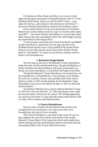 5) Continue on Moss Road, and follow it as it curves to the
right and left again, becoming Crowningshield Road, until it T’s into
Deerhead-Reber Road, where you will turn LEFT (west) — pass
under the freeway, and continue to the intersection with Route 9 —
the former Deerhead Schoolhouse stands on the northwest corner.
      6) Go north on Route 9 to the next intersection at Trout Pond
Road (it may not be marked; look for a sign to a Jewish youth camp),
turn LEFT — the former Wrisley Schoolhouse is on your right, about
half a mile up the road, immediately before the small bridge crossing
the North Branch of the Boquet River.
      7) Turn around, come back down Trout Pond Road, turn RIGHT
(south) onto Route 9, and head to our last stop, past the Lewis-
Wadhams Road and the Essex County landfill to the former Steele
School, on your right, directly across from where the Ray Woods
Road T’s into Route 9. To return to Lake Placid, continue south on
Route 9 into Elizabethtown.

                      1. Brainard’s Forge School
      The first stop on our tour is the Brainard’s Forge Schoolhouse,
today the home of John and Meredith King. Though refurbished as a
family dwelling, the main building is still easily recognizable as a
former one-room schoolhouse. A schoolbell still hangs in the belfry.
      Though the Brainard’s Forge Schoolhouse was located just over
the township line, in Elizabethtown, it served many Lewis families
for well over a century. Classes were probably held in this school
district as early as 1822, but the property for the Brainard’s Forge
Schoolhouse was given to the district on Sept. 8, 1827, by John and
Jemima Daniels.
      According to Marilyn Cross, classes ended at Brainard’s Forge
in 1948, but it was not until Nov. 22, 1949, that district voters made
the decision final to close down the school. The building apparently
sat vacant for more than 15 years until the central school district sold
it in May 1965 to Hubert and Phyllis Karcher.

                        2. French Schoolhouse
      Our next stop is another old schoolhouse that served Lewis
youngsters but was located just a few steps across the Lewis
township line, this time in Essex township.
      The French Schoolhouse, converted in later years for use as a
barn, displays the same lines and the same belfry as the nearby
Brainard’s Forge School. It has lapsed into disuse and stands alone,
forlorn-looking, tall trees demarking the former schoolyard from the
surrounding fields of the Vernon Alden Pierce farm.




                                           Adirondack Heritage      181
 