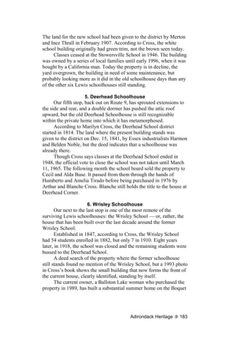 The land for the new school had been given to the district by Merton
and Inez Thrall in February 1907. According to Cross, the white
school building originally had green trim, not the brown seen today.
      Classes ceased at the Stowersville School in 1946. The building
was owned by a series of local families until early 1996, when it was
bought by a California man. Today the property is in decline, the
yard overgrown, the building in need of some maintenance, but
probably looking more as it did in the old schoolhouse days than any
of the other six Lewis schoolhouses still standing.

                      5. Deerhead Schoolhouse
      Our fifth stop, back out on Route 9, has sprouted extensions to
the side and rear, and a double dormer has pushed the attic roof
upward, but the old Deerhead Schoolhouse is still recognizable
within the private home into which it has metamorphosed.
      According to Marilyn Cross, the Deerhead School district
started in 1814. The land where the present building stands was
given to the district on Dec. 15, 1841, by Essex industrialists Harmon
and Belden Noble, but the deed indicates that a schoolhouse was
already there.
      Though Cross says classes at the Deerhead School ended in
1948, the official vote to close the school was not taken until March
11, 1965. The following month the school board sold the property to
Cecil and Alda Buse. It passed from them through the hands of
Humberto and Amelia Tirado before being purchased in 1976 by
Arthur and Blanche Cross. Blanche still holds the title to the house at
Deerhead Corner.

                        6. Wrisley Schoolhouse
       Our next to the last stop is one of the most remote of the
surviving Lewis schoolhouses: the Wrisley School — or, rather, the
house that has been built over the last decade around the former
Wrisley School.
       Established in 1847, according to Cross, the Wrisley School
had 54 students enrolled in 1882, but only 7 in 1910. Eight years
later, in 1918, the school was closed and the remaining students were
bussed to the Deerhead School.
       A deed search of the property where the former schoolhouse
still stands found no mention of the Wrisley School, but a 1993 photo
in Cross’s book shows the small building that now forms the front of
the current house, clearly identified, standing by itself.
       The current owner, a Ballston Lake woman who purchased the
property in 1989, has built a substantial summer home on the Boquet




                                           Adirondack Heritage     183
 