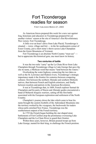 Fort Ticonderoga
              readies for season
                  F IRST PUBLISHED M ARCH 21, 2003


      As American forces prepared this week for a new war against
Iraq, historians and educators in Ticonderoga prepared for yet
another visitors’ season at the site of America’s first Revolutionary
War victory: Fort Ticonderoga.
      A little over an hour’s drive from Lake Placid, Ticonderoga is
situated — town, village and fort — in the far southeastern corner of
Essex County, just a short stone’s throw across Lake Champlain
from the Green Mountains of Vermont.
      Fort Ticonderoga is an absolute North Country “must see” —
but to appreciate this historical gem, one must know its history.

                     Two centuries of battle
       It was the two-mile “carry” up the La Chute River from Lake
Champlain through Ticonderoga village to Lake George that gave the
site its name, a Mohican word that means “land between the waters.”
       Overlooking the water highway connecting the two lakes as
well as the St. Lawrence and Hudson rivers, Ticonderoga’s strategic
importance made it the frontier for centuries between competing
cultures: first between the northern Abenaki and southern Mohawk
natives, then between French and English colonizers, and finally
between royalists and patriots in the American Revolution.
       It was at Ticonderoga that, in 1609, French explorer Samuel de
Champlain and his party of Huron and Abenaki guides encountered a
band of Mohawk Iroquois warriors, setting off the first battle
associated with the European exploration and settlement of the North
Country.
       Champlain’s journey down the lake which came to bear his
name brought the eastern foothills of the Adirondack Mountains into
the territory worked by the voyageurs, the backwoods fur traders
whose pelts enriched New France. Ticonderoga was the
southernmost outpost of the French territory.
       In 1755 the French began building the star-shaped stone
battlements of Fort Carillon atop the prominence overseeing Lake
Champlain and the La Chute River to guard their frontier.
       Within three years, however, Britain poured troops up from
Lake George, named for their king, to challenge the French position.




                                 185
 