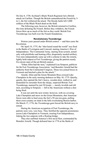 On July 8, 1758, Scotland’s Black Watch Regiment led a British
attack on Carillon. Though the British outnumbered the French by 3-
to-1, the fort withstood the attack. The bloody battle left 3,000
soldiers of the Black Watch dead on the field.
       The following year, however, the British returned to Carillon,
this time defeating the French. Before they withdrew, the French
forces blew up as much of the fort as they could. British Fort
Ticonderoga was built over the French foundations.

                     Revolutionary Ticonderoga
      Sixteen years passed under British control — and then came the
Revolution.
      On April 19, 1775, the “shot heard round the world” was fired
in the Battle of Lexington and Concord, starting America’s War of
Independence. The Continental Army, starting from scratch, armed
only with pitchforks and hunting rifles, desperately needed artillery.
Two men independently came up with a scheme to take the remote,
lightly held outpost at Fort Ticonderoga, giving the patriots nearly
five dozen state-of-the-art British cannon.
      “Ethan Allen had the men,” explained Lisa Simpson, publicist
for the Fort Ticonderoga Association, “and Benedict Arnold had the
authority from the Continental Congress. These two joined forces in
Vermont and hatched a plan for the attack.”
      Arnold, Allen and the Green Mountain Boys crossed Lake
Champlain in the early morning darkness on May 10, 1775. Quietly,
quietly, they opened the fort’s heavy, wooden door, walked in, and
demanded its surrender from the sleepy, surprised British. Fort
Ticonderoga, manned by just 50 troops — mostly invalids and old
men, according to Simpson — fell to the Americans without a shot
being fired.
      It was not until the next winter, however, with ice covering
Lake Champlain and snow on the Green Mountains, that American
forces were able to haul away the fort’s 59 one-ton guns, pulling
them cross-country on sleds to the hills overlooking Boston harbor.
On March 17, 1776, the Ticonderoga guns forced the British navy to
retreat.
      During the American occupation of Fort Ticonderoga, the
patriots were very, very busy. They fortified the opposite prominence
across Lake Champlain in Vermont, creating Fort Independence,
linking the two outposts with a floating bridge.
      They also outfitted America’s first naval fleet, commanded by
Benedict Arnold. Though defeated later in 1776 at the Battle of




186    Essex County
 