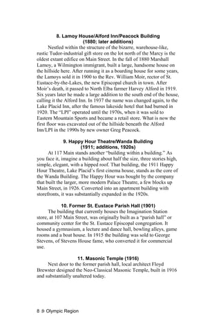 8. Lamoy House/Alford Inn/Peacock Building
                    (1880; later additions)
       Nestled within the structure of the bizarre, warehouse-like,
rustic Tudor-industrial gift store on the lot north of the Marcy is the
oldest extant edifice on Main Street. In the fall of 1880 Marshall
Lamoy, a Wilmington immigrant, built a large, handsome house on
the hillside here. After running it as a boarding house for some years,
the Lamoys sold it in 1900 to the Rev. William Moir, rector of St.
Eustace-by-the-Lakes, the new Episcopal church in town. After
Moir’s death, it passed to North Elba farmer Harvey Alford in 1919.
Six years later he made a large addition to the south end of the house,
calling it the Alford Inn. In 1937 the name was changed again, to the
Lake Placid Inn, after the famous lakeside hotel that had burned in
1920. The “LPI” operated until the 1970s, when it was sold to
Eastern Mountain Sports and became a retail store. What is now the
first floor was excavated out of the hillside beneath the Alford
Inn/LPI in the 1990s by new owner Greg Peacock.

             9. Happy Hour Theatre/Wanda Building
                    (1911; additions, 1920s)
      At 117 Main stands another “building within a building.” As
you face it, imagine a building about half the size, three stories high,
simple, elegant, with a hipped roof. That building, the 1911 Happy
Hour Theatre, Lake Placid’s first cinema house, stands as the core of
the Wanda Building. The Happy Hour was bought by the company
that built the larger, more modern Palace Theatre, a few blocks up
Main Street, in 1926. Converted into an apartment building with
storefronts, it was substantially expanded in the 1920s.

             10. Former St. Eustace Parish Hall (1901)
      The building that currently houses the Imagination Station
store, at 107 Main Street, was originally built as a “parish hall” or
community center for the St. Eustace Episcopal congregation. It
housed a gymnasium, a lecture and dance hall, bowling alleys, game
rooms and a boat house. In 1915 the building was sold to George
Stevens, of Stevens House fame, who converted it for commercial
use.

                    11. Masonic Temple (1916)
     Next door to the former parish hall, local architect Floyd
Brewster designed the Neo-Classical Masonic Temple, built in 1916
and substantially unaltered today.




8   Olympic Region
 