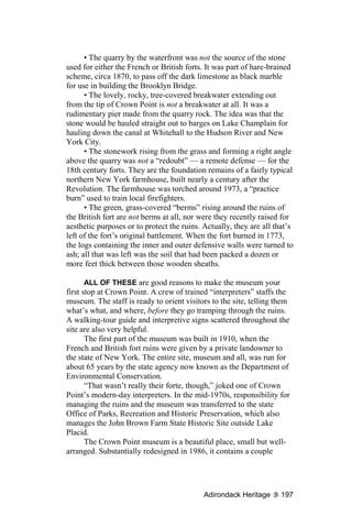 • The quarry by the waterfront was not the source of the stone
used for either the French or British forts. It was part of hare-brained
scheme, circa 1870, to pass off the dark limestone as black marble
for use in building the Brooklyn Bridge.
      • The lovely, rocky, tree-covered breakwater extending out
from the tip of Crown Point is not a breakwater at all. It was a
rudimentary pier made from the quarry rock. The idea was that the
stone would be hauled straight out to barges on Lake Champlain for
hauling down the canal at Whitehall to the Hudson River and New
York City.
      • The stonework rising from the grass and forming a right angle
above the quarry was not a “redoubt” — a remote defense — for the
18th century forts. They are the foundation remains of a fairly typical
northern New York farmhouse, built nearly a century after the
Revolution. The farmhouse was torched around 1973, a “practice
burn” used to train local firefighters.
      • The green, grass-covered “berms” rising around the ruins of
the British fort are not berms at all, nor were they recently raised for
aesthetic purposes or to protect the ruins. Actually, they are all that’s
left of the fort’s original battlement. When the fort burned in 1773,
the logs containing the inner and outer defensive walls were turned to
ash; all that was left was the soil that had been packed a dozen or
more feet thick between those wooden sheaths.

       ALL OF THESE are good reasons to make the museum your
first stop at Crown Point. A crew of trained “interpreters” staffs the
museum. The staff is ready to orient visitors to the site, telling them
what’s what, and where, before they go tramping through the ruins.
A walking-tour guide and interpretive signs scattered throughout the
site are also very helpful.
       The first part of the museum was built in 1910, when the
French and British fort ruins were given by a private landowner to
the state of New York. The entire site, museum and all, was run for
about 65 years by the state agency now known as the Department of
Environmental Conservation.
       “That wasn’t really their forte, though,” joked one of Crown
Point’s modern-day interpreters. In the mid-1970s, responsibility for
managing the ruins and the museum was transferred to the state
Office of Parks, Recreation and Historic Preservation, which also
manages the John Brown Farm State Historic Site outside Lake
Placid.
       The Crown Point museum is a beautiful place, small but well-
arranged. Substantially redesigned in 1986, it contains a couple




                                            Adirondack Heritage      197
 