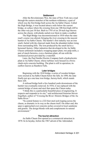 Settlement
      After the Revolutionary War, the state of New York ran a road
through the eastern stretches of the northern wilderness, a part of
which was the first bridge built across the Au Sable Chasm. Called
the High Bridge, it was located about a mile below the current
bridge, at a place where the crossing from one 100-foot-high cliff to
the other was just 30 feet. Built in 1793 of six 20-inch logs thrown
across the chasm, with planks nailed over them to make a roadbed.
      The High Bridge was decommissioned in 1810 when the state
road’s course was altered, bringing the river crossing to the nascent
hamlet of Au Sable Chasm. The hamlet’s first industry was an iron
smelt, fueled with the charcoal made from the abundant timber rising
from surrounding hills. The iron produced by the smelt led to a
horsenail factory. Other industries that developed in the Au Sable
Chasm settlement included a wrapping-paper plant, two pulp mills, a
pair of starch factories, even a furniture plant, all run with the
mechanical power provided by a waterfall.
      Later, the Paul Smiths Electric Company built a hydroelectric
plant at Au Sable Chasm, whose turbines were housed in a Swiss
chalet-style concrete building. The plant is still in operation; its
outflow known as Rainbow Falls.

                               Later bridges
      Beginning with the 1810 bridge, a series of wooden bridges
were erected at Au Sable Chasm below the falls. In 1890, the state
finally put up a one-lane iron bridge, factory-built, which stands
there still.
      A railroad bridge built a few hundred yards downstream of the
hamlet was eventually removed. In 1934, it was replaced with the
current bridge of stone and steel that spans the Chasm today.
      “I think this is a particularly beautiful piece of engineering. It
respects and responds to its site,” said architectural historian Steven
Engelhart, author of “Crossing the River: Historic Bridges of the Au
Sable River.”
      “Its central feature is a 222-foot steel arch leaping across the
chasm, as dramatic in its way as the chasm itself. On either end, this
span is approached over concrete arches covered in local sandstone
and granite. The design blends with and complements its natural
environment.”

                       The tourist attraction
     Au Sable Chasm first opened as a commercial attraction in
1870. In its heyday, before the 1967 advent of the Adirondack




                                            Adirondack Heritage      201
 