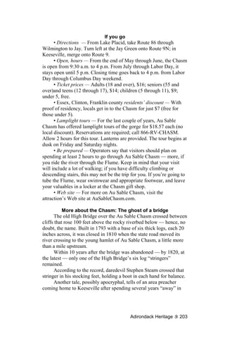 If you go
      • Directions — From Lake Placid, take Route 86 through
Wilmington to Jay. Turn left at the Jay Green onto Route 9N; in
Keeseville, merge onto Route 9.
      • Open, hours — From the end of May through June, the Chasm
is open from 9:30 a.m. to 4 p.m. From July through Labor Day, it
stays open until 5 p.m. Closing time goes back to 4 p.m. from Labor
Day through Columbus Day weekend.
      • Ticket prices — Adults (18 and over), $16; seniors (55 and
over)and teens (12 through 17), $14; children (5 through 11), $9;
under 5, free.
      • Essex, Clinton, Franklin county residents’ discount — With
proof of residency, locals get in to the Chasm for just $7 (free for
those under 5).
      • Lamplight tours — For the last couple of years, Au Sable
Chasm has offered lamplight tours of the gorge for $18.57 each (no
local discount). Reservations are required; call 866-RV-CHASM.
Allow 2 hours for this tour. Lanterns are provided. The tour begins at
dusk on Friday and Saturday nights.
      • Be prepared — Operators say that visitors should plan on
spending at least 2 hours to go through Au Sable Chasm — more, if
you ride the river through the Flume. Keep in mind that your visit
will include a lot of walking; if you have difficulty climbing or
descending stairs, this may not be the trip for you. If you’re going to
tube the Flume, wear swimwear and appropriate footwear, and leave
your valuables in a locker at the Chasm gift shop.
      • Web site — For more on Au Sable Chasm, visit the
attraction’s Web site at AuSableChasm.com.

           More about the Chasm: The ghost of a bridge
      The old High Bridge over the Au Sable Chasm crossed between
cliffs that rose 100 feet above the rocky riverbed below — hence, no
doubt, the name. Built in 1793 with a base of six thick logs, each 20
inches across, it was closed in 1810 when the state road moved its
river crossing to the young hamlet of Au Sable Chasm, a little more
than a mile upstream.
      Within 10 years after the bridge was abandoned — by 1820, at
the latest — only one of the High Bridge’s six log “stringers”
remained.
      According to the record, daredevil Stephen Stearn crossed that
stringer in his stocking feet, holding a boot in each hand for balance.
      Another tale, possibly apocryphal, tells of an area preacher
coming home to Keeseville after spending several years “away” in




                                           Adirondack Heritage     203
 