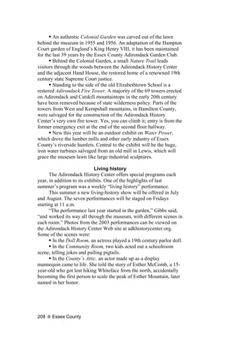 An authentic Colonial Garden was carved out of the lawn
behind the museum in 1955 and 1956. An adaptation of the Hampton
Court garden of England’s King Henry VIII, it has been maintained
for the last 39 years by the Essex County Adirondack Garden Club.
        Behind the Colonial Garden, a small Nature Trail leads
visitors through the woods between the Adirondack History Center
and the adjacent Hand House, the restored home of a renowned 19th
century state Supreme Court justice.
        Standing to the side of the old Elizabethtown School is a
restored Adirondack Fire Tower. A majority of the 69 towers erected
on Adirondack and Catskill mountaintops in the early 20th century
have been removed because of state wilderness policy. Parts of the
towers from West and Kempshall mountains, in Hamilton County,
were salvaged for the construction of the Adirondack History
Center’s very own fire tower. Yes, you can climb it; entry is from the
former emergency exit at the end of the second floor hallway.
        New this year will be an outdoor exhibit on Water Power,
which drove the lumber mills and other early industry of Essex
County’s riverside hamlets. Central to the exhibit will be the huge,
iron water turbines salvaged from an old mill in Lewis, which will
grace the museum lawn like large industrial sculptures.

                             Living history
      The Adirondack History Center offers special programs each
year, in addition to its exhibits. One of the highlights of last
summer’s program was a weekly “living history” performance.
      This summer a new living-history show will be offered in July
and August. The seven performances will be staged on Fridays
starting at 11 a.m.
      “The performance last year started in the garden,” Gibbs said,
“and worked its way all through the museum, with different scenes in
each room.” Photos from the 2003 performances can be viewed on
the Adirondack History Center Web site at adkhistorycenter.org.
Some of the scenes were:
        In the Doll Room, an actress played a 19th century parlor doll.
        In the Community Room, two kids acted out a schoolroom
scene, telling jokes and pulling pigtails.
        In the County’s Attic, an actor made up as a display
mannequin came to life. She told the story of Esther McComb, a 15-
year-old who got lost hiking Whiteface from the north, accidentally
becoming the first person to scale the peak of Esther Mountain, later
named in her honor.




208    Essex County
 